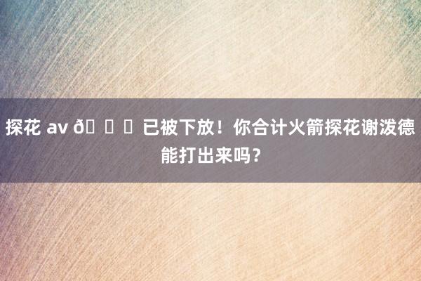 探花 av 👀已被下放！你合计火箭探花谢泼德能打出来吗？