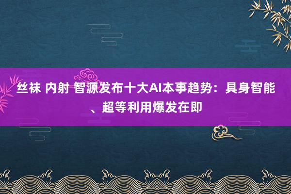 丝袜 内射 智源发布十大AI本事趋势：具身智能、超等利用爆发在即