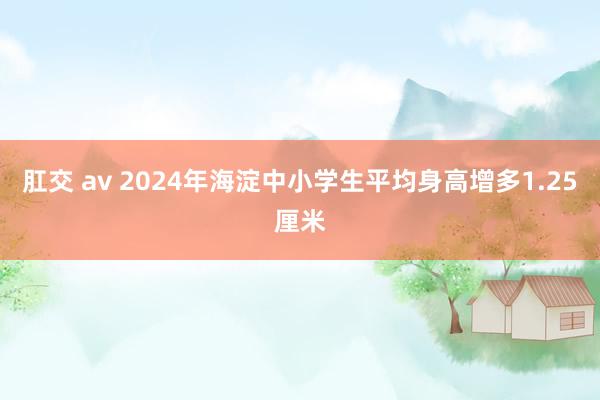 肛交 av 2024年海淀中小学生平均身高增多1.25厘米