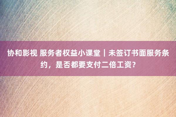 协和影视 服务者权益小课堂｜未签订书面服务条约，是否都要支付二倍工资？