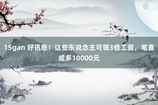 15gan 好讯息！这些东说念主可领3倍工资，笔直或多10000元