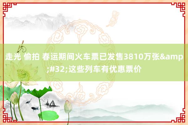 走光 偷拍 春运期间火车票已发售3810万张&#32;这些列车有优惠票价