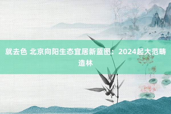 就去色 北京向阳生态宜居新蓝图：2024起大范畴造林