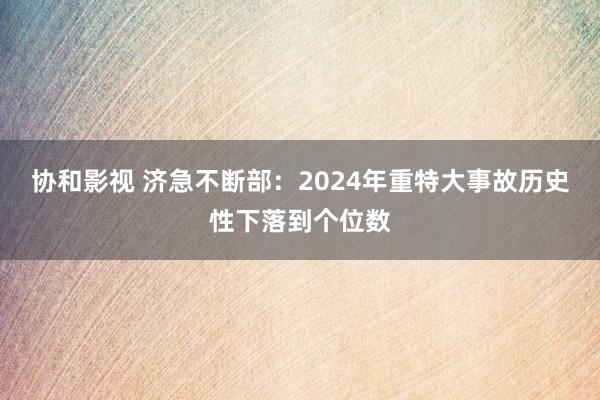 协和影视 济急不断部：2024年重特大事故历史性下落到个位数