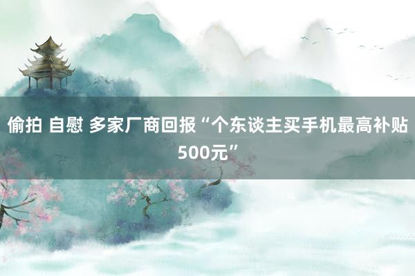 偷拍 自慰 多家厂商回报“个东谈主买手机最高补贴500元”