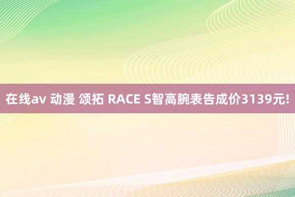 在线av 动漫 颂拓 RACE S智高腕表告成价3139元!