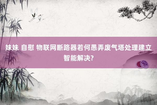 妹妹 自慰 物联网断路器若何愚弄废气塔处理建立智能解决?