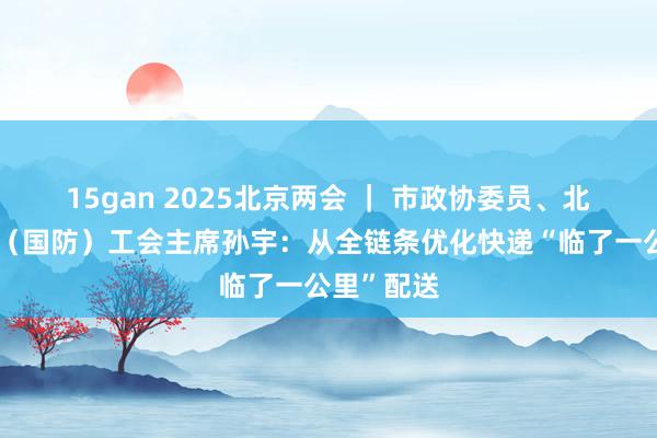 15gan 2025北京两会 ｜ 市政协委员、北京市工业（国防）工会主席孙宇：从全链条优化快递“临了一公里”配送