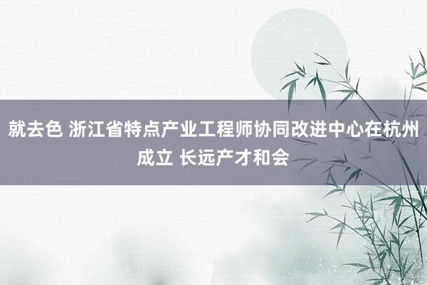 就去色 浙江省特点产业工程师协同改进中心在杭州成立 长远产才和会