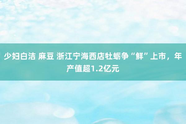 少妇白洁 麻豆 浙江宁海西店牡蛎争“鲜”上市，年产值超1.2亿元