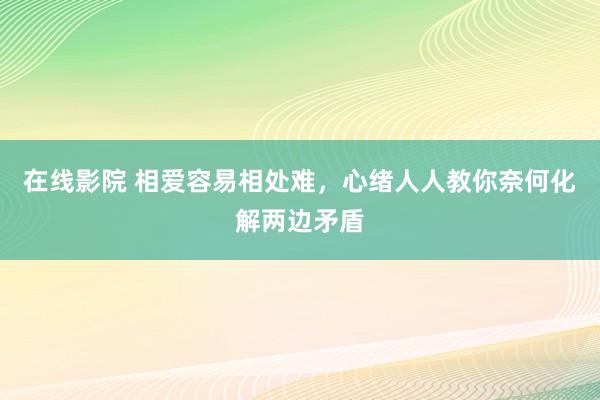 在线影院 相爱容易相处难，心绪人人教你奈何化解两边矛盾