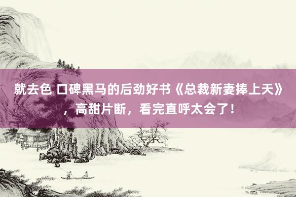 就去色 口碑黑马的后劲好书《总裁新妻捧上天》，高甜片断，看完直呼太会了！