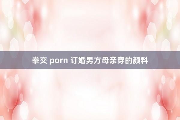 拳交 porn 订婚男方母亲穿的颜料