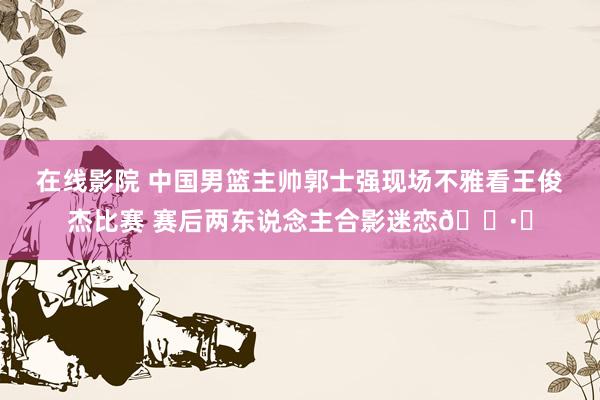 在线影院 中国男篮主帅郭士强现场不雅看王俊杰比赛 赛后两东说念主合影迷恋📷️