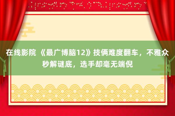 在线影院 《最广博脑12》技俩难度翻车，不雅众秒解谜底，选手却毫无端倪