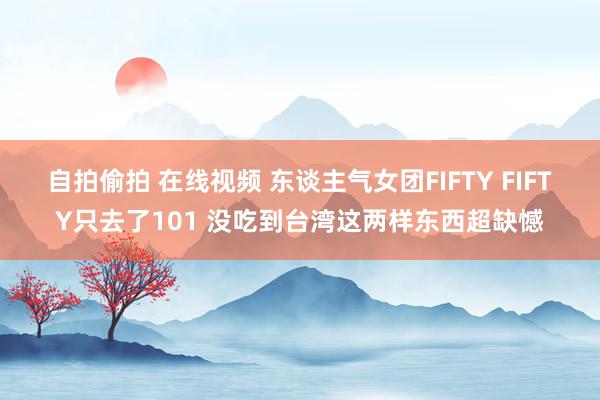 自拍偷拍 在线视频 东谈主气女团FIFTY FIFTY只去了101 没吃到台湾这两样东西超缺憾