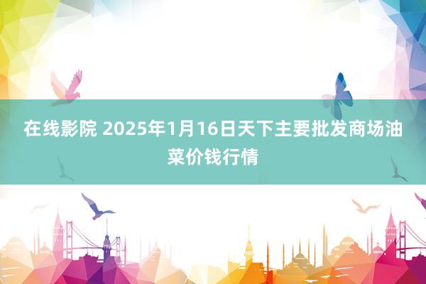 在线影院 2025年1月16日天下主要批发商场油菜价钱行情