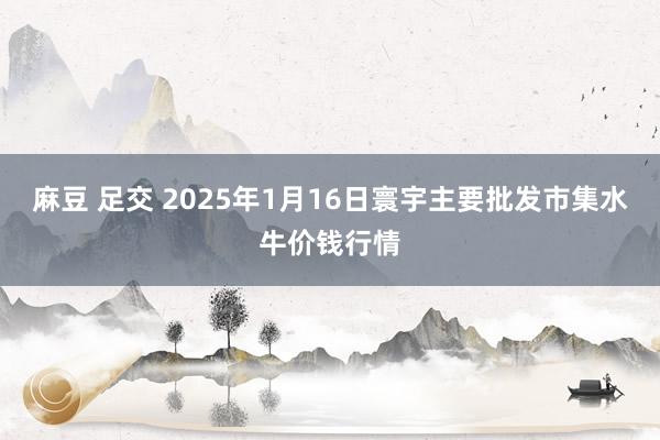 麻豆 足交 2025年1月16日寰宇主要批发市集水牛价钱行情