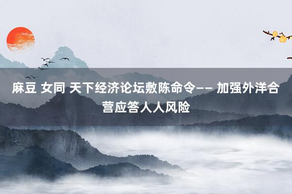 麻豆 女同 天下经济论坛敷陈命令—— 加强外洋合营应答人人风险